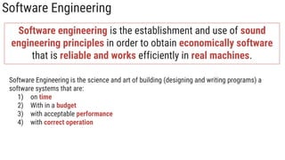 Software Engineering
Software engineering is the establishment and use of sound
engineering principles in order to obtain economically software
that is reliable and works efficiently in real machines.
Software Engineering is the science and art of building (designing and writing programs) a
software systems that are:
1) on time
2) With in a budget
3) with acceptable performance
4) with correct operation
 