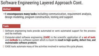 Software Engineering Layered Approach Cont.
•It encompasses many tasks including communication, requirement analysis,
design modeling, program construction, testing and support
Software engineering tools provide automated or semi automated support for the process
and the methods
Computer‐aided software engineering (CASE) is the scientific application of a set of tools
and methods to a software system which is meant to result in high‐quality, defect‐free, and
maintainable software products.
CASE tools automate many of the activities involved in various life cycle phases.
Method
Tools
 