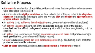 Software Process
• A process is a collection of activities, actions and tasks that are performed when some
work product is to be created
• A process is not a rigid prescription for how to build the software, rather it is adaptable
approach that enables the people doing the work to pick and choose the appropriate set
of work actions and tasks
• An activity try to achieve a broad objective (e.g., communication with stakeholders)
• An activity is applied regardless of the application domain, size of the project,
complexity of the effort, or degree of accuracy with which software engineering is to be
applied.
• An action (e.g., architectural design) encompasses a set of tasks that produce a major
work product (e.g., an architectural design model).
• A task focuses on a small, but well-defined objective (e.g., conducting a unit test) that
produces a noticeable outcome.
• Each of these activities, actions & tasks reside within a framework or model
 