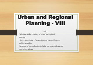 Urban and Regional
Planning - VIII
Unit 1
. Definition and vocabulary of urban and regional
planning
. Historical evolution of town planning, Industrialization
and Urbanisation
. Evolution of town planning in India: pre-independence and
post-independence.
 