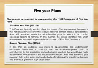 Five year Plans
Changes and development in town planning after 1950|Emergence of Five Year
Plans
First-Five Year Plan (1951-56)
• This Plan was basically worried about the issues of farming area on the grounds
that not long after autonomy these issues required earnest national consideration.
Also, with restricted assets the administration gave top needs to accomplish
objectives relating to farming. In this manner, the issues identified with urban
advancement involved low position in the rundown of First Five Year needs.
• Second Five-Year Plan (1956-61)
• In this Plan an endeavor was made to operationalize the Modernization
hypothesis. There was a conviction that, the underdevelopment could be
overwhelmed by the specialized and authoritative structure that would have made
advancement conceivable in the industrialized nations. Plan was started to give
monetary help to the states and nearby bodies for clearing the squatter settlements
and enormous ghettos in huge urban areas.
 
