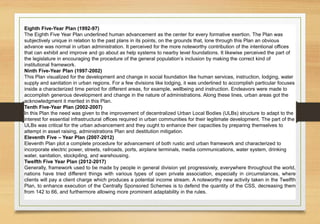 Eighth Five-Year Plan (1992-97)
The Eighth Five Year Plan underlined human advancement as the center for every formative exertion. The Plan was
subjectively unique in relation to the past plans in its points, on the grounds that, lone through this Plan an obvious
advance was normal in urban administration. It perceived for the more noteworthy contribution of the intentional offices
that can exhibit and improve and go about as help systems to nearby level foundations. It likewise perceived the part of
the legislature in encouraging the procedure of the general population’s inclusion by making the correct kind of
institutional framework.
Ninth Five-Year Plan (1997-2002)
This Plan visualized for the development and change in social foundation like human services, instruction, lodging, water
supply and sanitation in urban regions. For a few divisions like lodging, it was underlined to accomplish particular focuses
inside a characterized time period for different areas, for example, wellbeing and instruction. Endeavors were made to
accomplish generous development and change in the nature of administrations. Along these lines, urban areas got the
acknowledgment it merited in this Plan.
Tenth Five-Year Plan (2002-2007)
In this Plan the need was given to the improvement of decentralized Urban Local Bodies (ULBs) structure to adapt to the
interest for essential infrastructural offices required in urban communities for their legitimate development. The part of the
ULBs was critical for the urban advancement and they ought to enhance their capacities by preparing themselves to
attempt in asset raising, administrations Plan and destitution mitigation.
Eleventh Five – Year Plan (2007-2012)
Eleventh Plan plot a complete procedure for advancement of both rustic and urban framework and characterized to
incorporate electric power, streets, railroads, ports, airplane terminals, media communications, water system, drinking
water, sanitation, stockpiling, and warehousing.
Twelfth Five Year Plan (2012-2017)
Generally, framework used to be made by people in general division yet progressively, everywhere throughout the world,
nations have tried different things with various types of open private association, especially in circumstances, where
clients will pay a client charge which produces a potential income stream. A noteworthy new activity taken in the Twelfth
Plan, to enhance execution of the Centrally Sponsored Schemes is to defend the quantity of the CSS, decreasing them
from 142 to 66, and furthermore allowing more prominent adaptability in the rules.
 