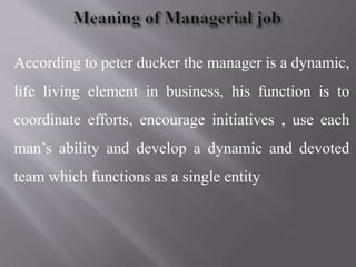 According to peter ducker the manager is a dynamic,
life living element in business, his function is to
coordinate efforts, encourage initiatives , use each
man’s ability and develop a dynamic and devoted
team which functions as a single entity
 