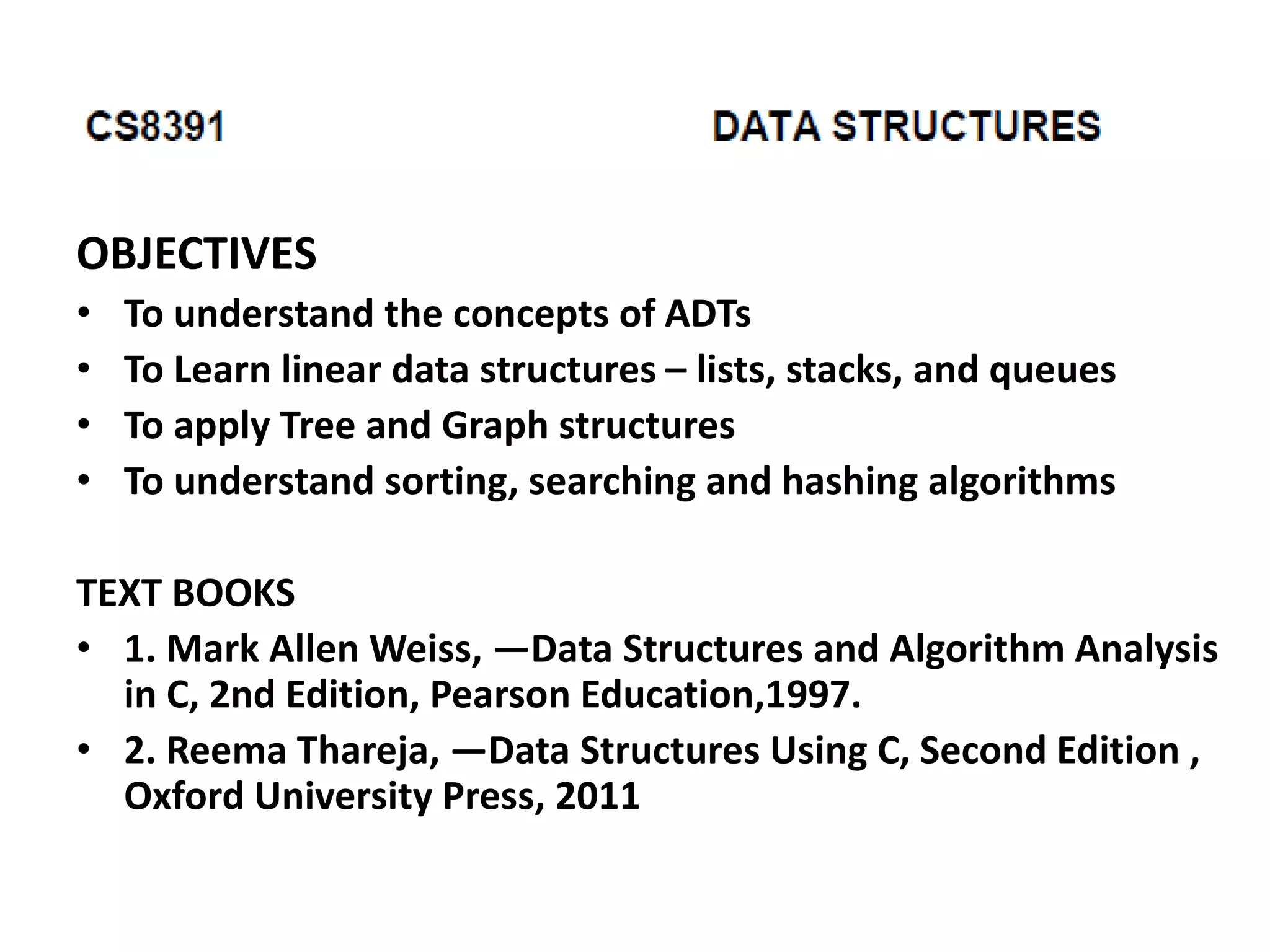 OBJECTIVES
• To understand the concepts of ADTs
• To Learn linear data structures – lists, stacks, and queues
• To apply Tree and Graph structures
• To understand sorting, searching and hashing algorithms
TEXT BOOKS
• 1. Mark Allen Weiss, ―Data Structures and Algorithm Analysis
in C, 2nd Edition, Pearson Education,1997.
• 2. Reema Thareja, ―Data Structures Using C, Second Edition ,
Oxford University Press, 2011
 