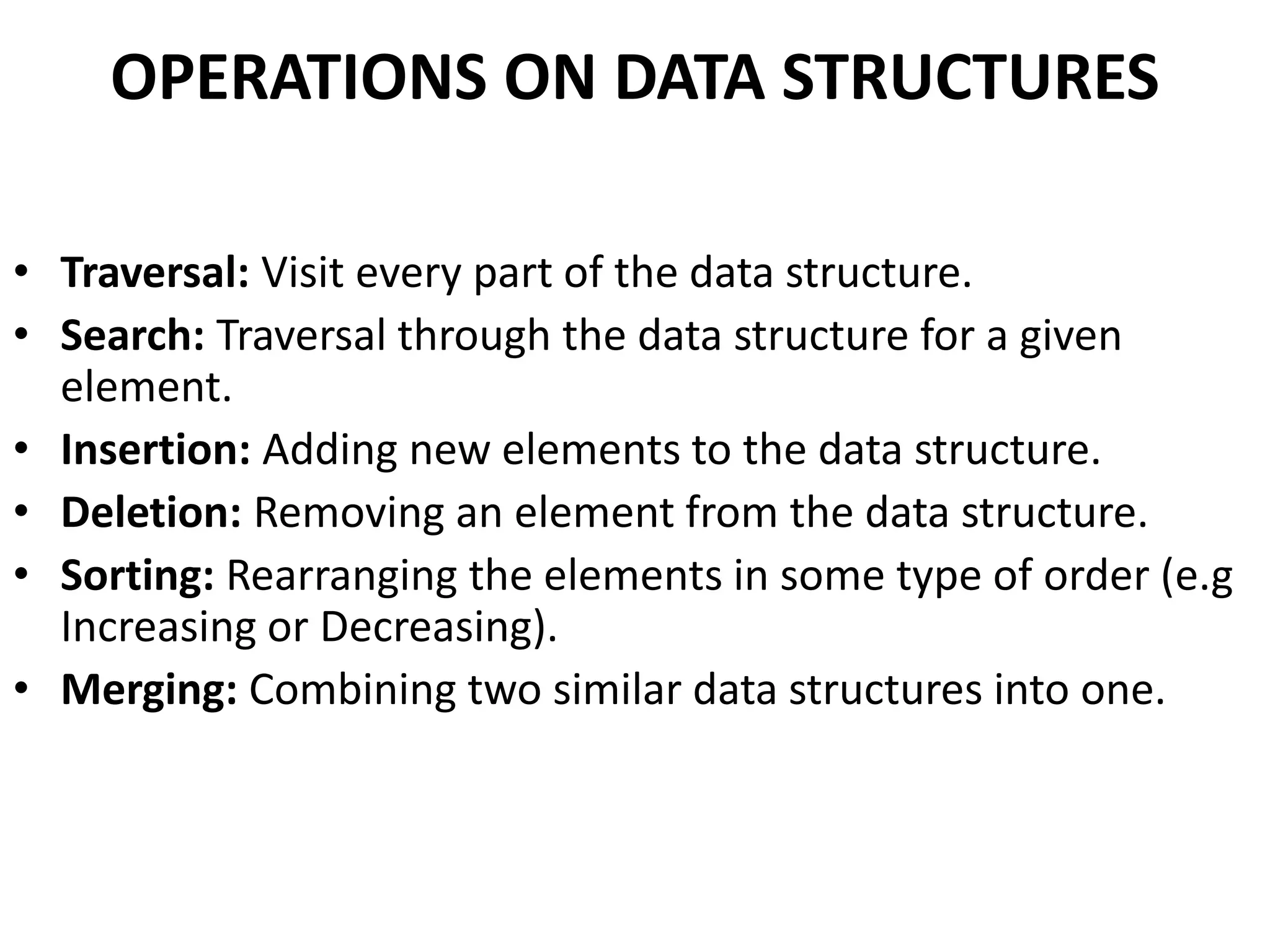 OPERATIONS ON DATA STRUCTURES
• Traversal: Visit every part of the data structure.
• Search: Traversal through the data structure for a given
element.
• Insertion: Adding new elements to the data structure.
• Deletion: Removing an element from the data structure.
• Sorting: Rearranging the elements in some type of order (e.g
Increasing or Decreasing).
• Merging: Combining two similar data structures into one.
 