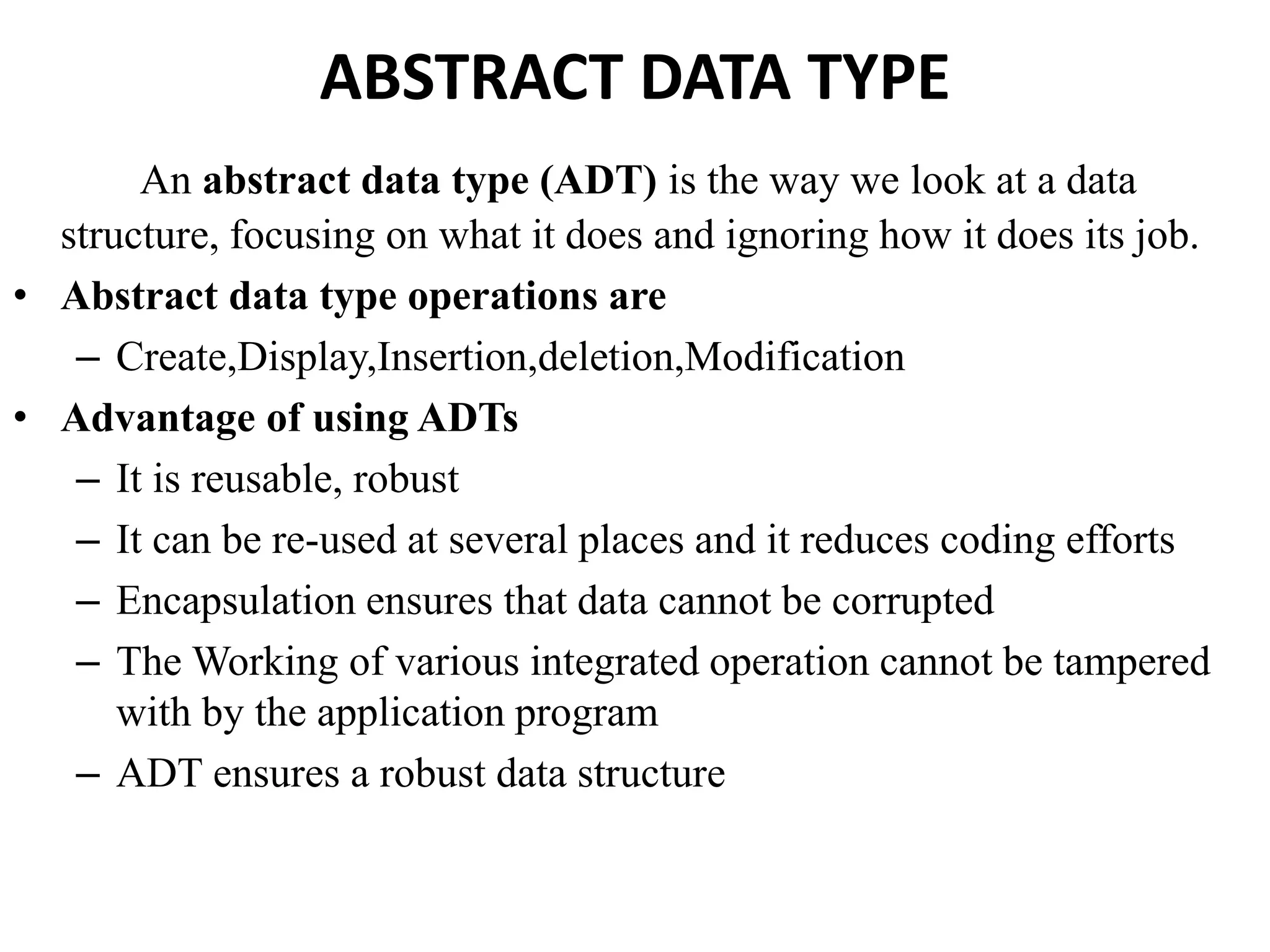 ABSTRACT DATA TYPE
An abstract data type (ADT) is the way we look at a data
structure, focusing on what it does and ignoring how it does its job.
• Abstract data type operations are
– Create,Display,Insertion,deletion,Modification
• Advantage of using ADTs
– It is reusable, robust
– It can be re-used at several places and it reduces coding efforts
– Encapsulation ensures that data cannot be corrupted
– The Working of various integrated operation cannot be tampered
with by the application program
– ADT ensures a robust data structure
 