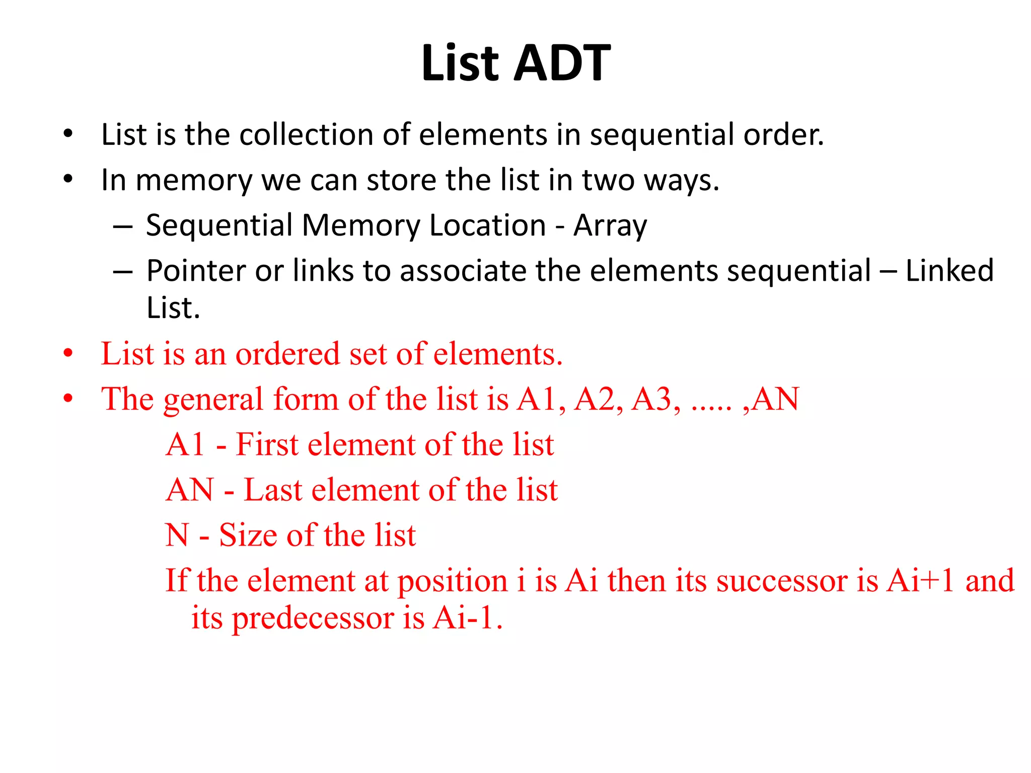List ADT
• List is the collection of elements in sequential order.
• In memory we can store the list in two ways.
– Sequential Memory Location - Array
– Pointer or links to associate the elements sequential – Linked
List.
• List is an ordered set of elements.
• The general form of the list is A1, A2, A3, ..... ,AN
A1 - First element of the list
AN - Last element of the list
N - Size of the list
If the element at position i is Ai then its successor is Ai+1 and
its predecessor is Ai-1.
 