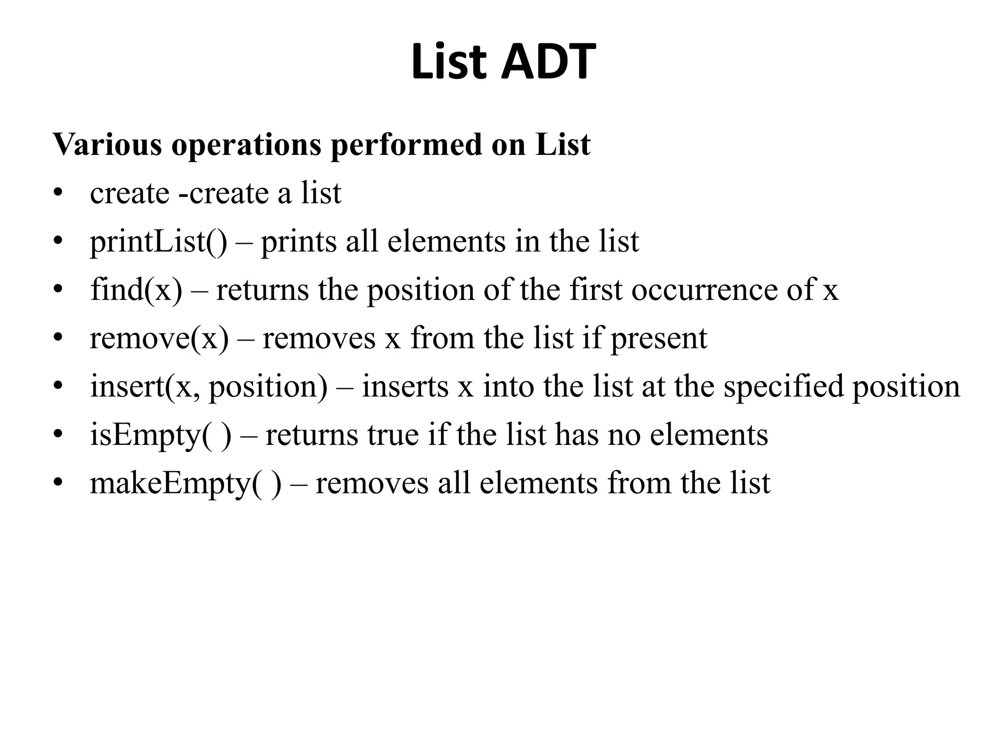 List ADT
Various operations performed on List
• create -create a list
• printList() – prints all elements in the list
• find(x) – returns the position of the first occurrence of x
• remove(x) – removes x from the list if present
• insert(x, position) – inserts x into the list at the specified position
• isEmpty( ) – returns true if the list has no elements
• makeEmpty( ) – removes all elements from the list
 
