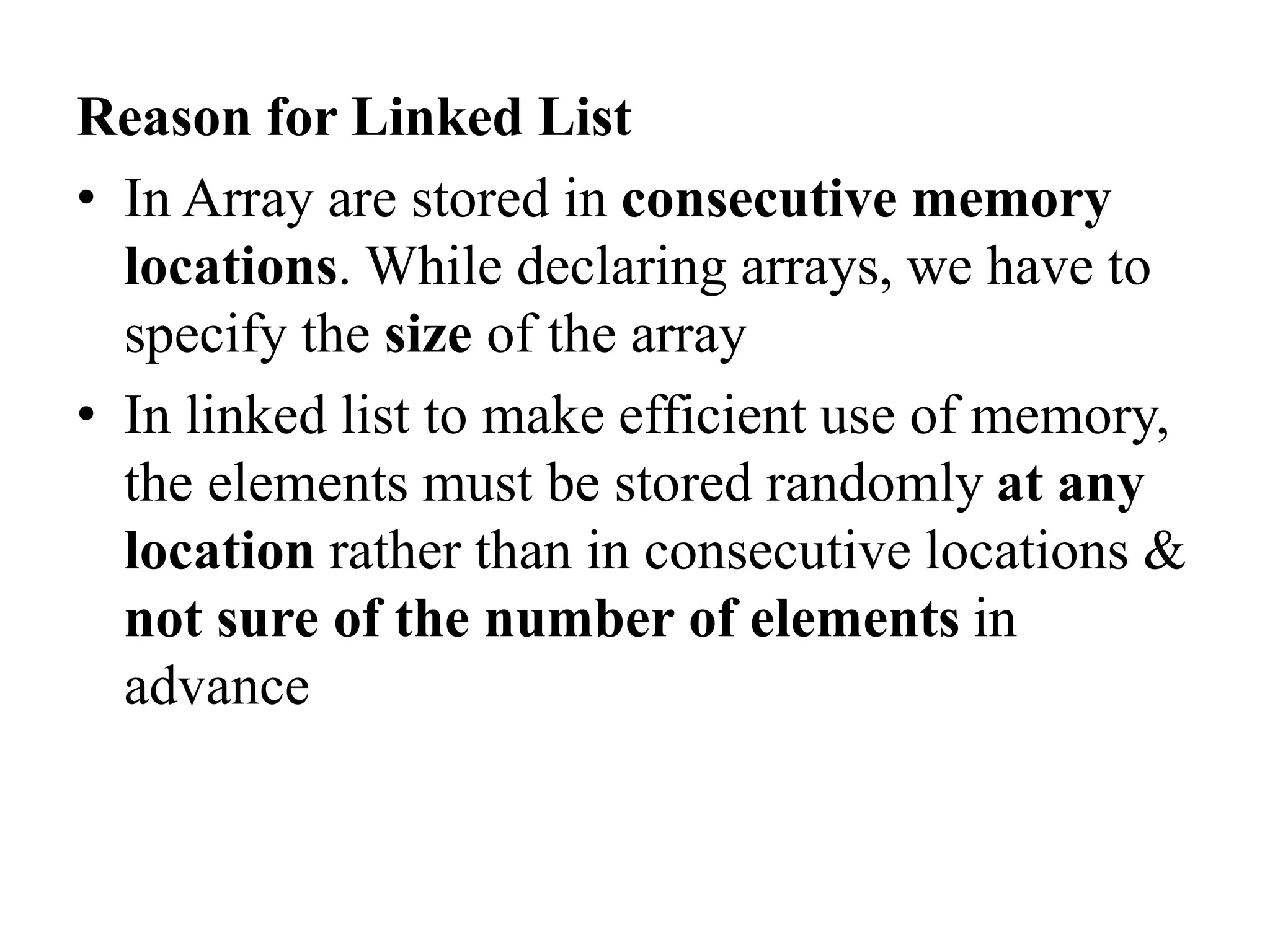 Reason for Linked List
• In Array are stored in consecutive memory
locations. While declaring arrays, we have to
specify the size of the array
• In linked list to make efficient use of memory,
the elements must be stored randomly at any
location rather than in consecutive locations &
not sure of the number of elements in
advance
 