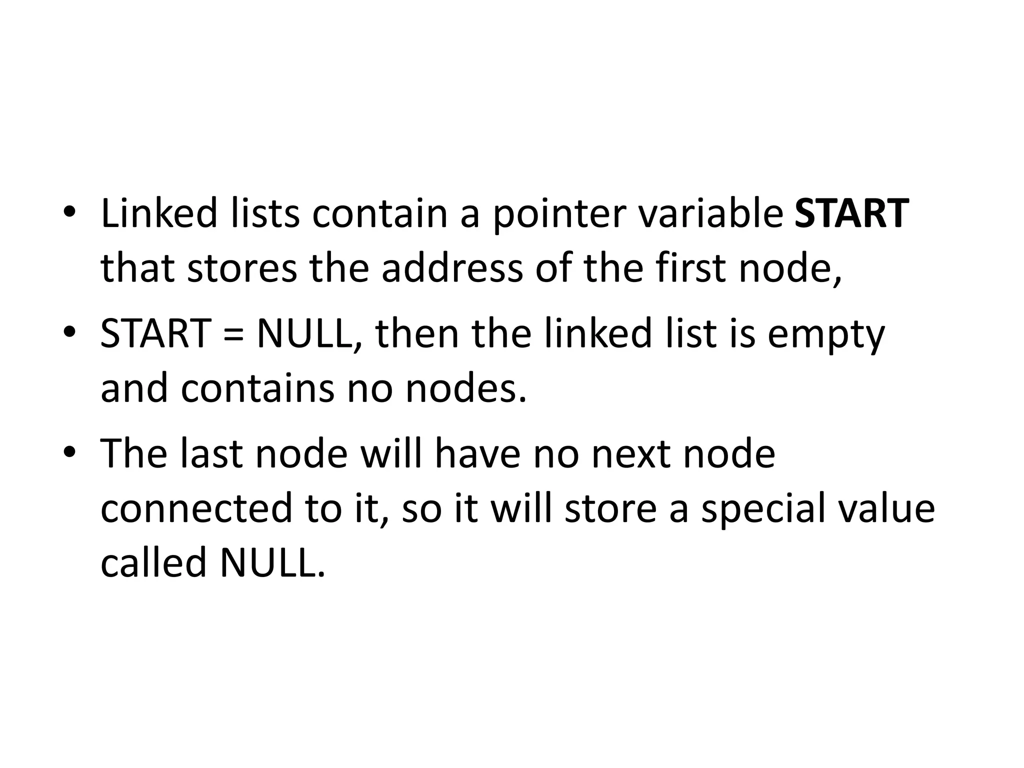 • Linked lists contain a pointer variable START
that stores the address of the first node,
• START = NULL, then the linked list is empty
and contains no nodes.
• The last node will have no next node
connected to it, so it will store a special value
called NULL.
 