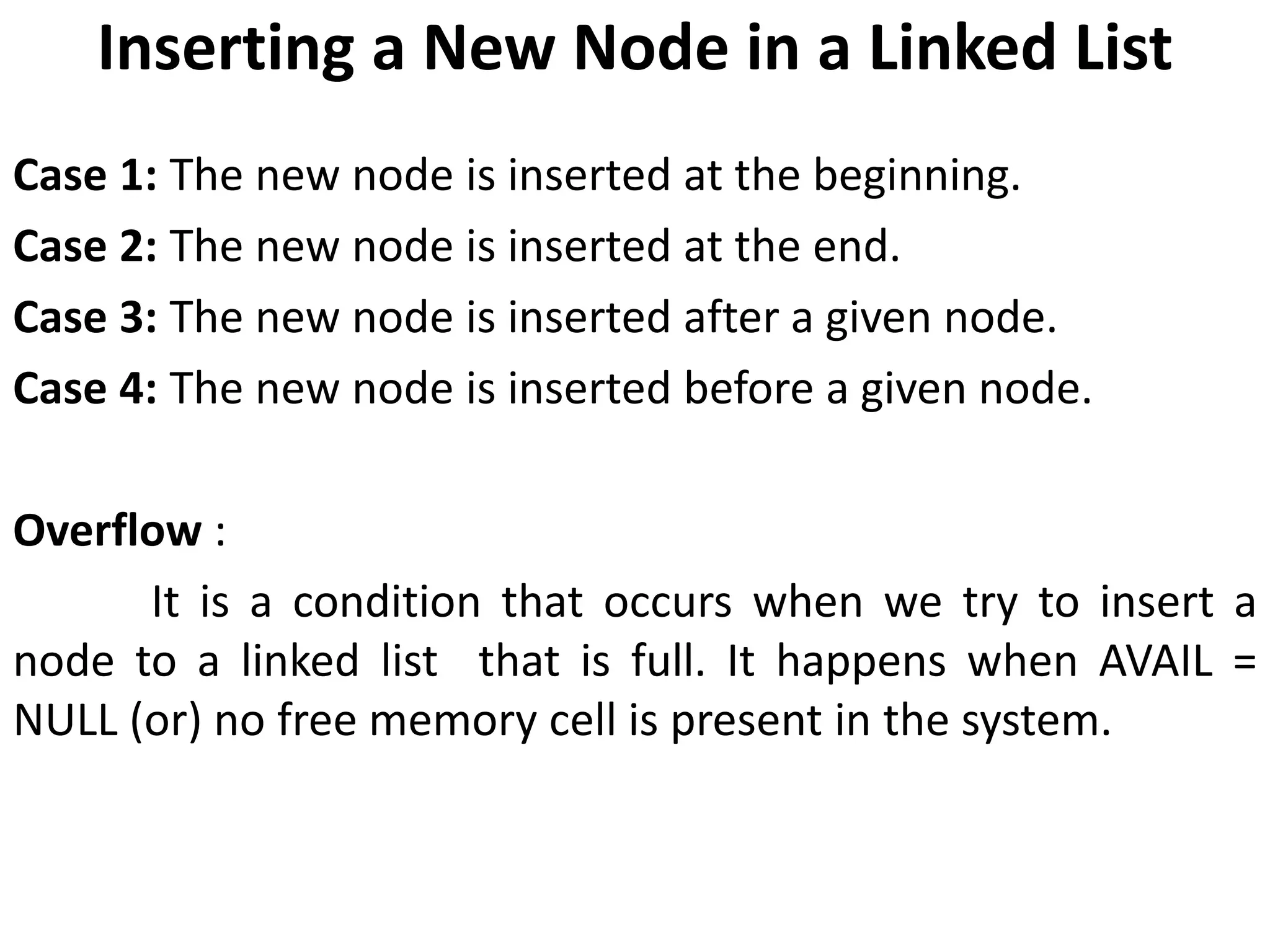 Inserting a New Node in a Linked List
Case 1: The new node is inserted at the beginning.
Case 2: The new node is inserted at the end.
Case 3: The new node is inserted after a given node.
Case 4: The new node is inserted before a given node.
Overflow :
It is a condition that occurs when we try to insert a
node to a linked list that is full. It happens when AVAIL =
NULL (or) no free memory cell is present in the system.
 