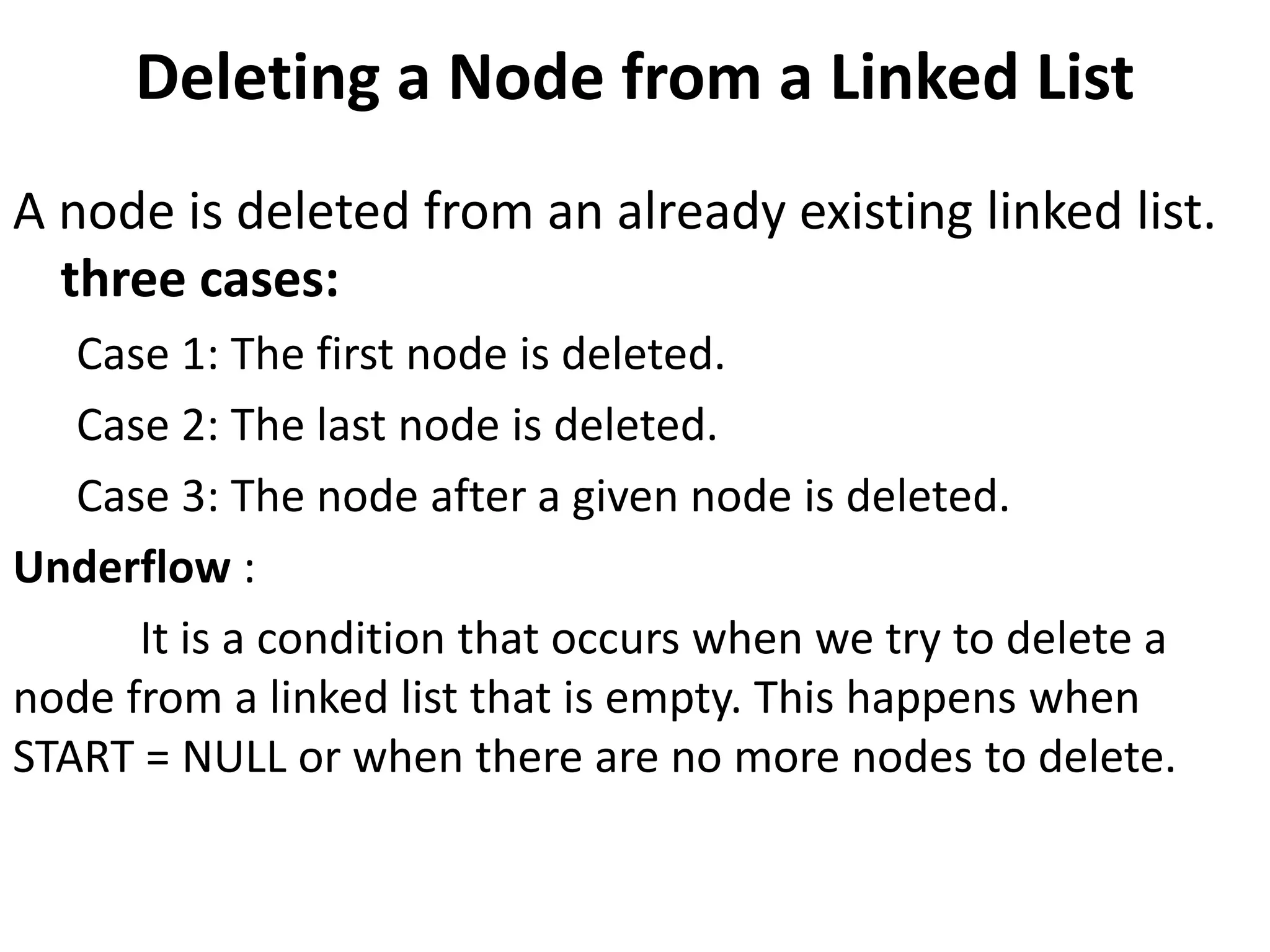 Deleting a Node from a Linked List
A node is deleted from an already existing linked list.
three cases:
Case 1: The first node is deleted.
Case 2: The last node is deleted.
Case 3: The node after a given node is deleted.
Underflow :
It is a condition that occurs when we try to delete a
node from a linked list that is empty. This happens when
START = NULL or when there are no more nodes to delete.
 