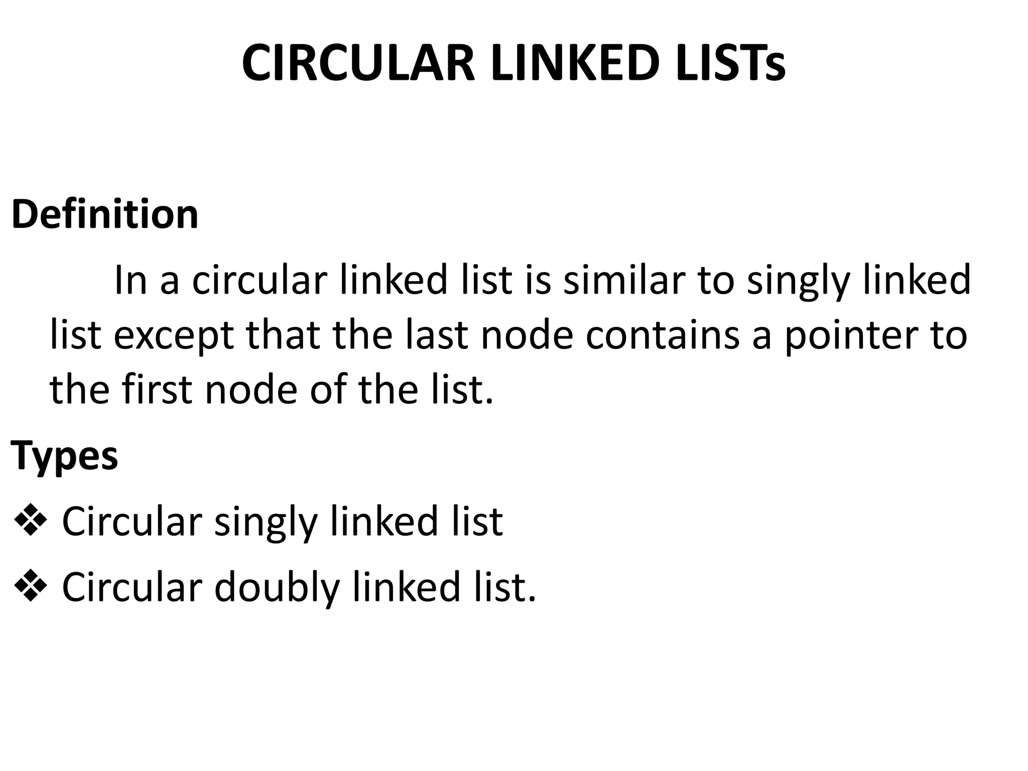 CIRCULAR LINKED LISTs
Definition
In a circular linked list is similar to singly linked
list except that the last node contains a pointer to
the first node of the list.
Types
❖ Circular singly linked list
❖ Circular doubly linked list.
 