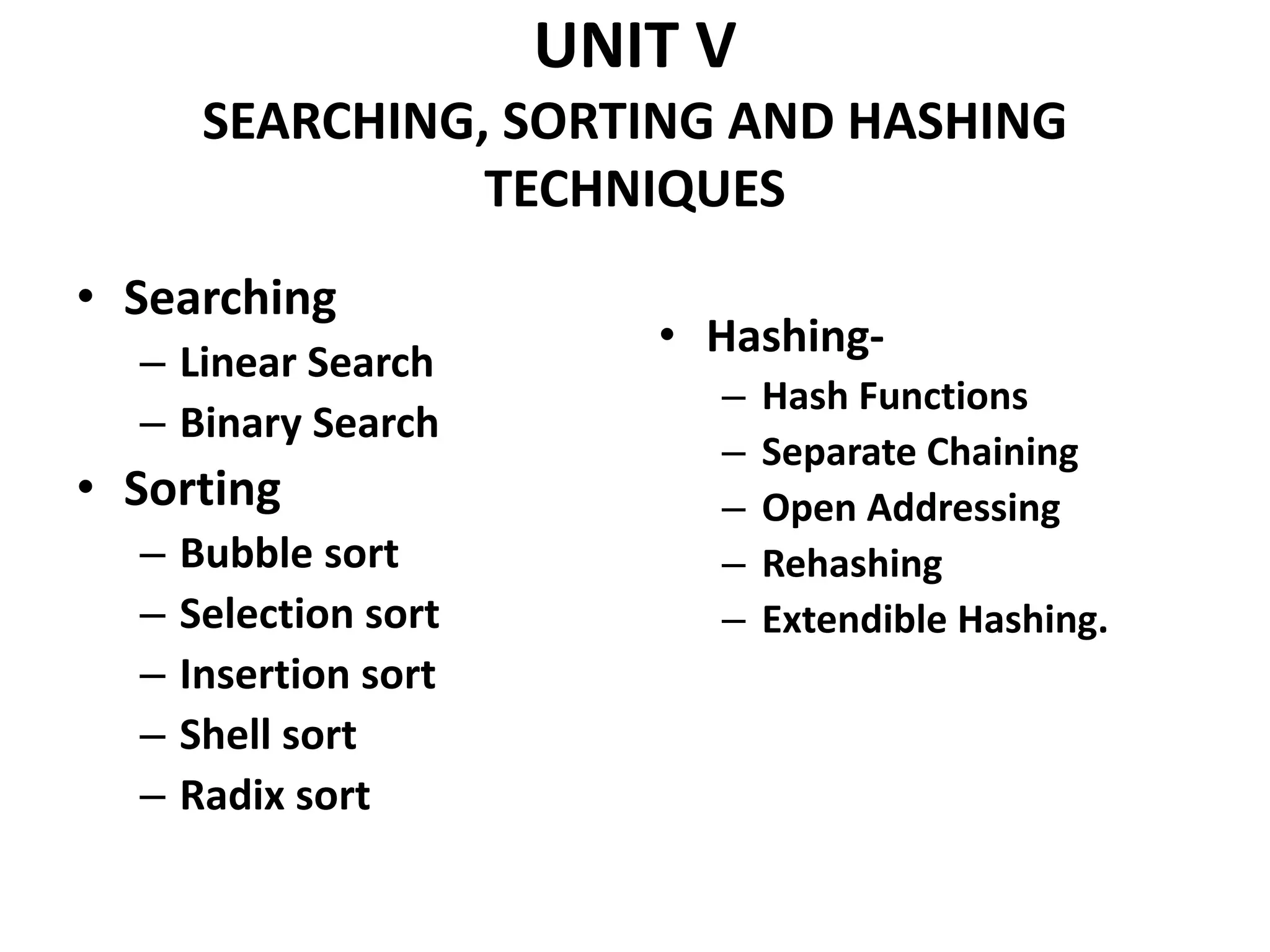 UNIT V
SEARCHING, SORTING AND HASHING
TECHNIQUES
• Searching
– Linear Search
– Binary Search
• Sorting
– Bubble sort
– Selection sort
– Insertion sort
– Shell sort
– Radix sort
• Hashing-
– Hash Functions
– Separate Chaining
– Open Addressing
– Rehashing
– Extendible Hashing.
 