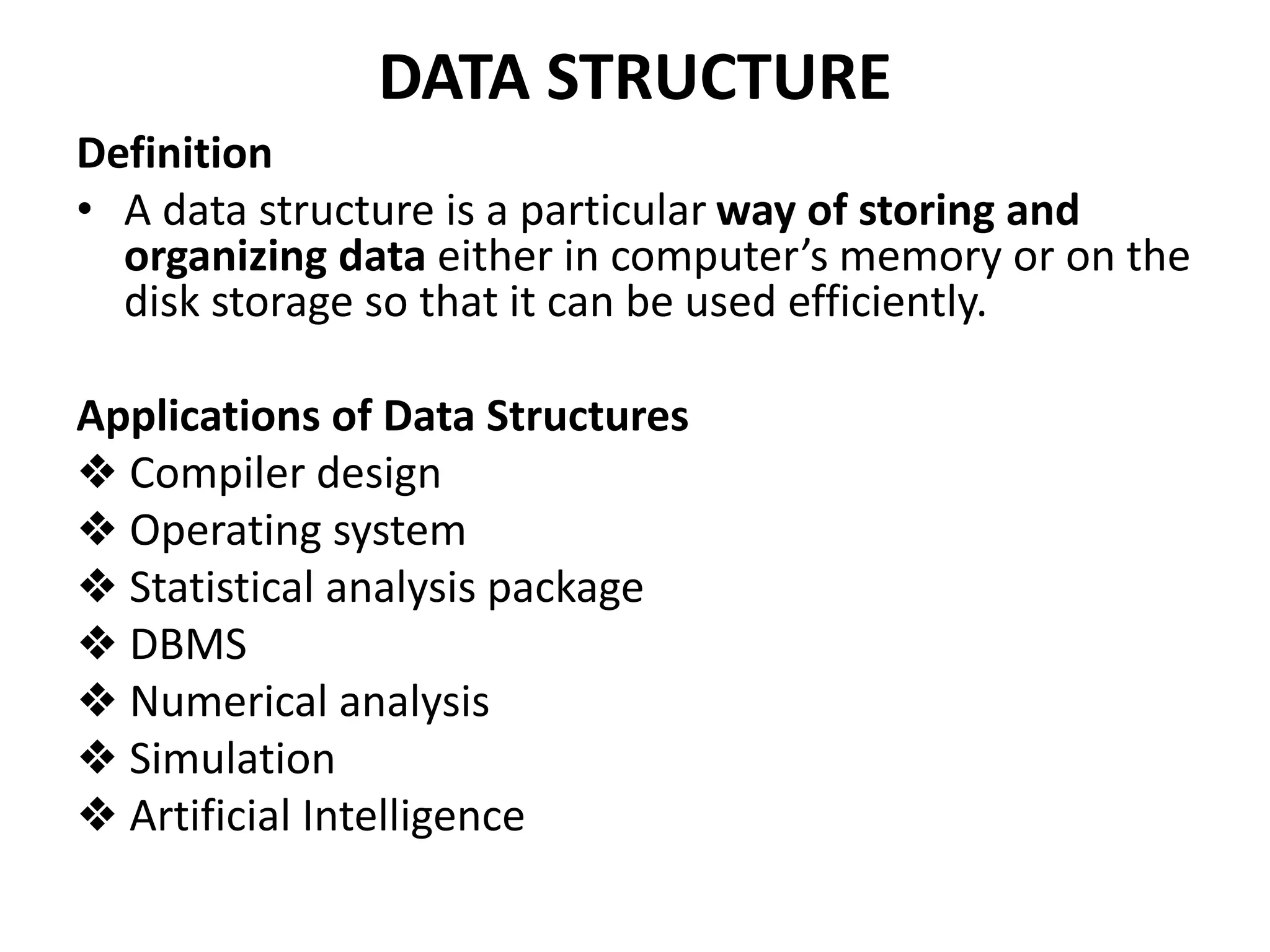 DATA STRUCTURE
Definition
• A data structure is a particular way of storing and
organizing data either in computer’s memory or on the
disk storage so that it can be used efficiently.
Applications of Data Structures
❖ Compiler design
❖ Operating system
❖ Statistical analysis package
❖ DBMS
❖ Numerical analysis
❖ Simulation
❖ Artificial Intelligence
 