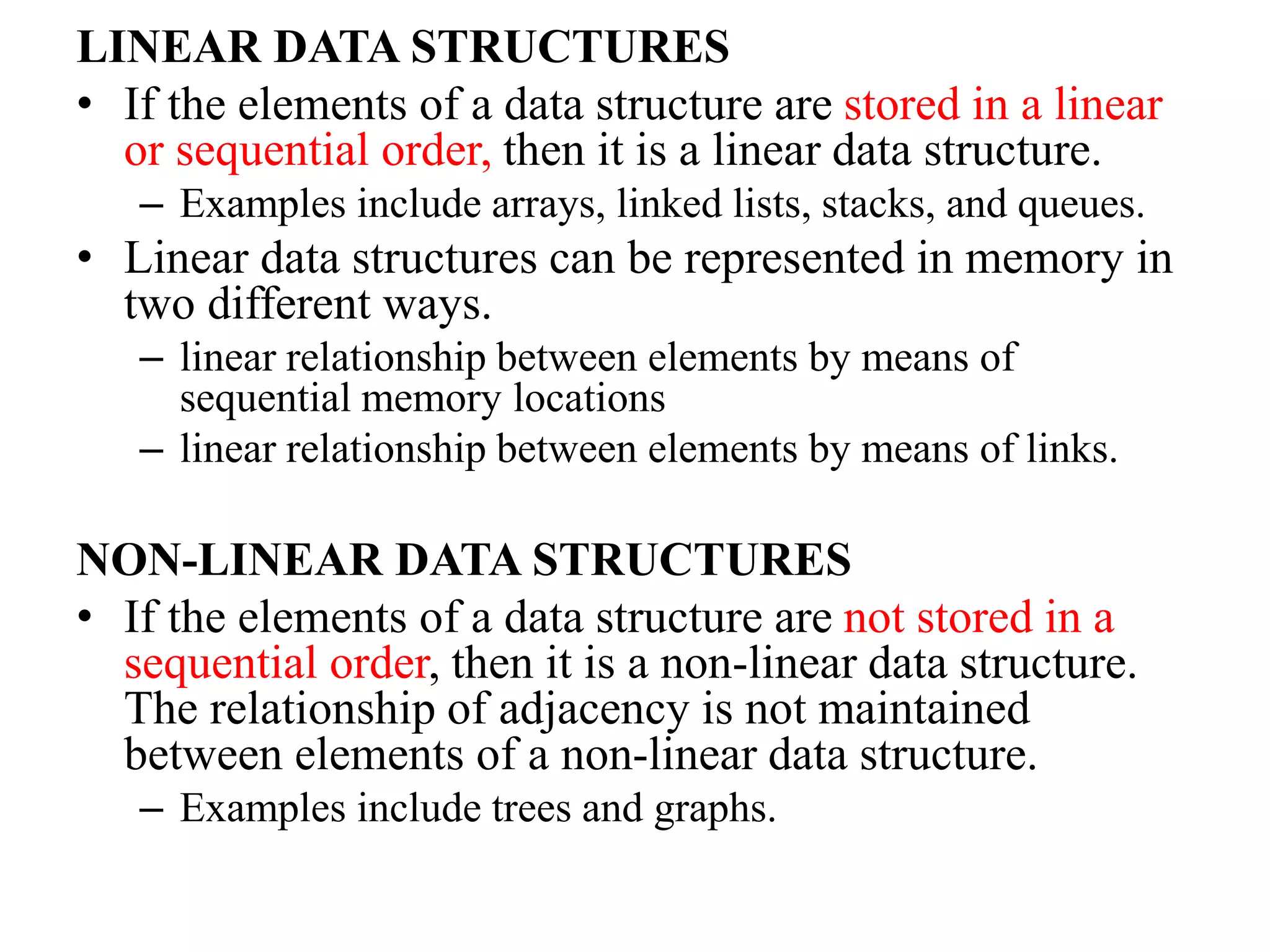 LINEAR DATA STRUCTURES
• If the elements of a data structure are stored in a linear
or sequential order, then it is a linear data structure.
– Examples include arrays, linked lists, stacks, and queues.
• Linear data structures can be represented in memory in
two different ways.
– linear relationship between elements by means of
sequential memory locations
– linear relationship between elements by means of links.
NON-LINEAR DATA STRUCTURES
• If the elements of a data structure are not stored in a
sequential order, then it is a non-linear data structure.
The relationship of adjacency is not maintained
between elements of a non-linear data structure.
– Examples include trees and graphs.
 