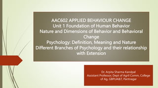 AAC602 APPLIED BEHAVIOUR CHANGE
Unit 1 Foundation of Human Behavior
Nature and Dimensions of Behavior and Behavioral
Change
Psychology: Definition, Meaning and Nature
Different Branches of Psychology and their relationship
with Extension
Dr. Arpita Sharma Kandpal
Assistant Professor, Dept of Agril Comm, College
of Ag, GBPUA&T, Pantnagar
 