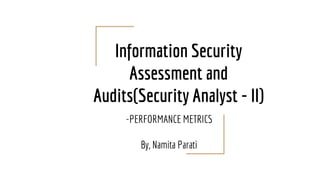 Information Security
Assessment and
Audits(Security Analyst - II)
-PERFORMANCE METRICS
By, Namita Parati
 
