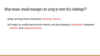 What means should managers be using to meet this challenge??
❏Key among these should be security metrics.
❏It helps to understand what metrics are by drawing a distinction between
metrics and measurements.
 