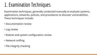 1. Examination Techniques
Examination techniques, generally conducted manually to evaluate systems,
applications, networks, policies, and procedures to discover vulnerabilities.
These techniques include:
• Documentation review
• Log review
• Ruleset and system configuration review
• Network sniffing
• File integrity checking
 