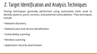 2. Target Identification and Analysis Techniques
Testing techniques generally performed using automated tools used to
identify systems, ports, services, and potential vulnerabilities. They techniques
include
• Network discovery
• Network port and service identification
• Vulnerability scanning
• Wireless scanning
• Application security examination
 