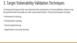3. Target Vulnerability Validation Techniques
Testing techniques that corroborate the existence of vulnerabilities, these may
be performed manually or with automated tools. These techniques include
• Password cracking
• Penetration testing
• Social engineering
• Application security testing
 