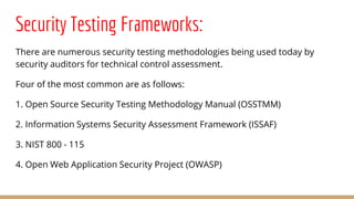 Security Testing Frameworks:
There are numerous security testing methodologies being used today by
security auditors for technical control assessment.
Four of the most common are as follows:
1. Open Source Security Testing Methodology Manual (OSSTMM)
2. Information Systems Security Assessment Framework (ISSAF)
3. NIST 800 - 115
4. Open Web Application Security Project (OWASP)
 