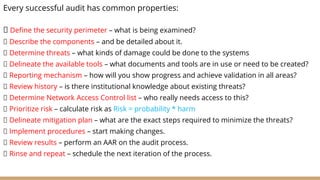 Every successful audit has common properties:
Define the security perimeter – what is being examined?
Describe the components – and be detailed about it.
Determine threats – what kinds of damage could be done to the systems
Delineate the available tools – what documents and tools are in use or need to be created?
Reporting mechanism – how will you show progress and achieve validation in all areas?
Review history – is there institutional knowledge about existing threats?
Determine Network Access Control list – who really needs access to this?
Prioritize risk – calculate risk as Risk = probability * harm
Delineate mitigation plan – what are the exact steps required to minimize the threats?
Implement procedures – start making changes.
Review results – perform an AAR on the audit process.
Rinse and repeat – schedule the next iteration of the process.
 