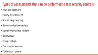 Types of assessments that can be performed to test security controls:
• Risk assessment
• Policy assessment
• Social engineering
• Security design review
• Security process review
• Interviews
• Observation
• Document review
• Technical review
 