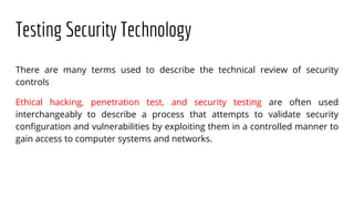 Testing Security Technology
There are many terms used to describe the technical review of security
controls
Ethical hacking, penetration test, and security testing are often used
interchangeably to describe a process that attempts to validate security
configuration and vulnerabilities by exploiting them in a controlled manner to
gain access to computer systems and networks.
 