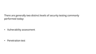 There are generally two distinct levels of security testing commonly
performed today:
• Vulnerability assessment
• Penetration test
 