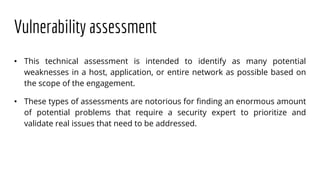 Vulnerability assessment
• This technical assessment is intended to identify as many potential
weaknesses in a host, application, or entire network as possible based on
the scope of the engagement.
• These types of assessments are notorious for finding an enormous amount
of potential problems that require a security expert to prioritize and
validate real issues that need to be addressed.
 