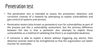 Penetration test
• The penetration test is intended to assess the prevention, detection, and
correction controls of a network by attempting to exploit vulnerabilities and
gain control of systems and services.
• Penetration testers (also known as pentesters) scan for vulnerabilities as part of
the process just like a vulnerability assessment, but the primary difference
between the two is that a pentester also attempts to exploit those
vulnerabilities as a method of validating that there is an exploitable weakness.
• If someone is able to exploit a device without triggering any alarms, then
detective controls need to be strengthened so that the organization can better
monitor for anomalies.
 