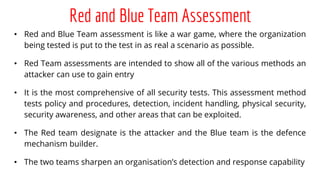 Red and Blue Team Assessment
• Red and Blue Team assessment is like a war game, where the organization
being tested is put to the test in as real a scenario as possible.
• Red Team assessments are intended to show all of the various methods an
attacker can use to gain entry
• It is the most comprehensive of all security tests. This assessment method
tests policy and procedures, detection, incident handling, physical security,
security awareness, and other areas that can be exploited.
• The Red team designate is the attacker and the Blue team is the defence
mechanism builder.
• The two teams sharpen an organisation’s detection and response capability
 