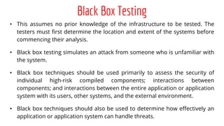 Black Box Testing
• This assumes no prior knowledge of the infrastructure to be tested. The
testers must first determine the location and extent of the systems before
commencing their analysis.
• Black box testing simulates an attack from someone who is unfamiliar with
the system.
• Black box techniques should be used primarily to assess the security of
individual high-risk compiled components; interactions between
components; and interactions between the entire application or application
system with its users, other systems, and the external environment.
• Black box techniques should also be used to determine how effectively an
application or application system can handle threats.
 