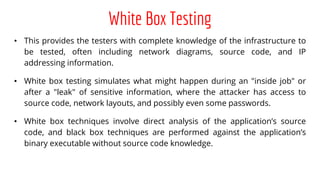 White Box Testing
• This provides the testers with complete knowledge of the infrastructure to
be tested, often including network diagrams, source code, and IP
addressing information.
• White box testing simulates what might happen during an "inside job" or
after a "leak" of sensitive information, where the attacker has access to
source code, network layouts, and possibly even some passwords.
• White box techniques involve direct analysis of the application’s source
code, and black box techniques are performed against the application’s
binary executable without source code knowledge.
 