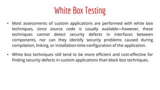 White Box Testing
• Most assessments of custom applications are performed with white box
techniques, since source code is usually available—however, these
techniques cannot detect security defects in interfaces between
components, nor can they identify security problems caused during
compilation, linking, or installation-time configuration of the application.
• White box techniques still tend to be more efficient and cost-effective for
finding security defects in custom applications than black box techniques.
 