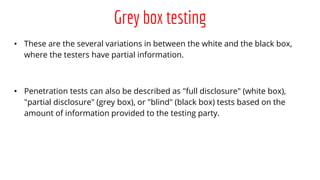 Grey box testing
• These are the several variations in between the white and the black box,
where the testers have partial information.
• Penetration tests can also be described as "full disclosure" (white box),
"partial disclosure" (grey box), or "blind" (black box) tests based on the
amount of information provided to the testing party.
 
