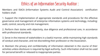 Ethics of an Information Security Auditor :
Members and ISACA (Information Systems Audit and Control Association) certification
holders shall:
1. Support the implementation of appropriate standards and procedures for the effective
governance and management of enterprise information systems and technology, including:
audit, control, security and risk management.
2. Perform their duties with objectivity, due diligence and professional care, in accordance
with professional standards.
3. Serve in the interest of stakeholders in a lawful manner, while maintaining high standards
of conduct and character, and not discrediting their profession or the Association.
4. Maintain the privacy and confidentiality of information obtained in the course of their
activities unless disclosure is required by legal authority. Such information shall not be used
for personal benefit or released to inappropriate parties.
 