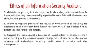 Ethics of an Information Security Auditor :
5. Maintain competency in their respective fields and agree to undertake only
those activities they can reasonably expected to complete with the necessary
skills, knowledge and competence.
6. Inform appropriate parties of the results of work performed including the
disclosure of all significant facts known to them that, if not disclosed, may
distort the reporting of the results.
7. Support the professional education of stakeholders in enhancing their
understanding of the governance and management of enterprise information
systems and technology, including: audit, control, security and risk
management.
 