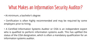 What Makes an Information Security Auditor?
• At minimum, a bachelor's degree
• Certification is often highly recommended and may be required by some
employers prior to hiring.
• A Certified Information Systems Auditor or CISA is an independent expert
who is qualified to perform information systems audit. This has uplifted the
status of the CISA designation, which is often a mandatory qualification for an
information systems auditor.
 