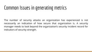 Common Issues in generating metrics
The number of security attacks an organization has experienced is not
necessarily an indication of how secure that organization is. A security
manager needs to look beyond the organization’s security incident record for
indicators of security strength.
 