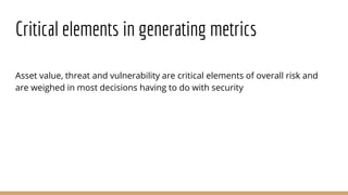 Critical elements in generating metrics
Asset value, threat and vulnerability are critical elements of overall risk and
are weighed in most decisions having to do with security
 