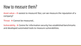 How to measure them?
Asset value--- easiest to measure!! But, can we measure the reputation of a
company?
Threat  Cannot be measured..
Vulnerability  Centre for information security has established benchmarks
and developed automated tools to measure vulnerabilities.
 