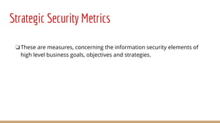 Strategic Security Metrics
❏These are measures, concerning the information security elements of
high level business goals, objectives and strategies.
 