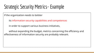 Strategic Security Metrics- Example
If the organization needs to bolster
its information security capabilities and competences
in order to support various business initiatives,
without expanding the budget, metrics concerning the efficiency and
effectiveness of information security are probably relevant.
 