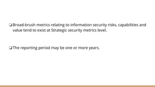 ❏Broad-brush metrics relating to information security risks, capabilities and
value tend to exist at Strategic security metrics level.
❏The reporting period may be one or more years.
 