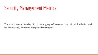 Security Management Metrics
There are numerous facets to managing information security risks that could
be measured, hence many possible metrics.
 