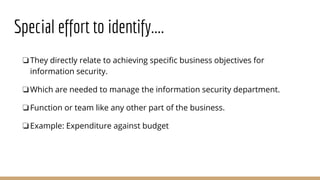Special effort to identify....
❏They directly relate to achieving specific business objectives for
information security.
❏Which are needed to manage the information security department.
❏Function or team like any other part of the business.
❏Example: Expenditure against budget
 