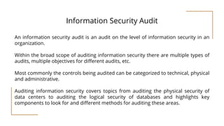 Information Security Audit
An information security audit is an audit on the level of information security in an
organization.
Within the broad scope of auditing information security there are multiple types of
audits, multiple objectives for different audits, etc.
Most commonly the controls being audited can be categorized to technical, physical
and administrative.
Auditing information security covers topics from auditing the physical security of
data centers to auditing the logical security of databases and highlights key
components to look for and different methods for auditing these areas.
 